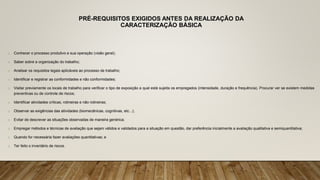 PRÉ-REQUISITOS EXIGIDOS ANTES DA REALIZAÇÃO DA
CARACTERIZAÇÃO BÁSICA
o Conhecer o processo produtivo e sua operação (visão geral);
o Saber sobre a organização do trabalho;
o Analisar os requisitos legais aplicáveis ao processo de trabalho;
o Identificar e registrar as conformidades e não conformidades;
o Visitar previamente os locais de trabalho para verificar o tipo de exposição a qual está sujeita os empregados (intensidade, duração e frequência). Procurar ver se existem medidas
preventivas ou de controle de riscos;
o Identificar atividades críticas, rotineiras e não rotineiras;
o Observar as exigências das atividades (biomecânicas, cognitivas, etc...);
o Evitar de descrever as situações observadas de maneira genérica;
o Empregar métodos e técnicas de avaliação que sejam válidos e validados para a situação em questão, dar preferência inicialmente a avaliação qualitativa e semiquantitativa;
o Quando for necessária fazer avaliações quantitativas; e
o Ter feito o inventário de riscos.
 
