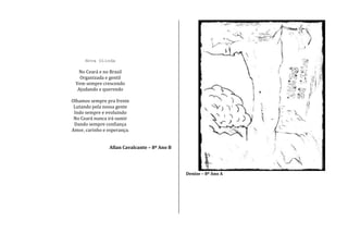 Nova Olinda
No Ceará e no Brasil
Organizada e gentil
Vem sempre crescendo
Ajudando e querendo
Olhamos sempre pra frente
Lutando pela nossa gente
Indo sempre e evoluindo
No Ceará nunca irá sumir
Dando sempre confiança
Amor, carinho e esperança.
Allan Cavalcante – 8º Ano B
Denize – 8º Ano A
 
