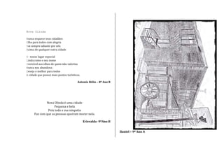 Nova Olinda
Nunca esquece seus cidadãos
Olha para todos com alegria
Vai sempre adiante por nós
Acima de qualquer outra cidade
O nosso lugar especial
Linda como o seu nome
Invisível aos olhos de quem não valoriza
Nunca nos abandona
Deseja o melhor para todos
A cidade que possui mais pontos turísticos.
Antonio Hélio – 8º Ano B
Nova Olinda é uma cidade
Pequena e bela
Pois toda a sua simpatia
Faz com que as pessoas queiram morar nela.
Erisvalda -9ºAno B
Daniel – 9º Ano A
 
