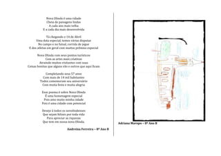 Nova Olinda é uma cidade
Cheia de paisagens lindas
A cada ano mais velha
E a cada dia mais desenvolvida
Tá chegando o 14 de Abril
Uma data especial, temos várias disputas
No campo e no futsal, corrida de jegue
E dos atletas em geral com muitos prêmios especial
Nova Olinda com seus pontos turísticos
Com as artes mais criativas
Atraindo muitos visitantes com suas
Coisas bonitas que alguns vão e outros que aqui ficam
Completando seus 57 anos
Com mais de 14 mil habitantes
Todos comemoram seu aniversário
Com muita festa e muita alegria
Esse poema é sobre Nova Olinda
É uma homenagem especial
Pois amo muito minha cidade
Pois é uma cidade com potencial
Desejo à todos os novolindenses
Que sejam felizes por toda vida
Para apreciar as riquezas
Que tem em nossa nova Olinda.
Andreina Ferreira – 8º Ano B
Adriana Maropo – 8º Ano B
 