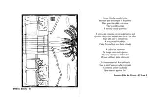 Débora Emily – 8]
Nova Olinda, cidade linda
O amor que temos por ti é quente
Meu querido chão cearense
Tão bela tão amiga
A minha cidade querida
A beleza se esbanja e o coração bate a mil
Quando chega seu aniversário no 14 de abril
Mais um ano tu completas
E traz mais felicidade
Cada dia melhor essa bela cidade
A cultura é atraente
De longe vem muita gente
Só para observar e entender
O que a cidade pode oferecer
E é assim querida Nova Olinda
Que o amor cresce cada vez mais
Continue sendo tão linda
Que o resto a gente faz.
Antonia Rita de Cássia – 8º Ano B
 