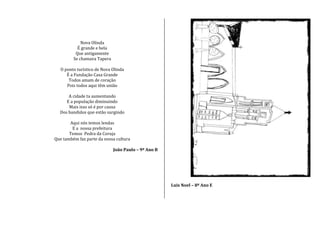 Nova Olinda
É grande e bela
Que antigamente
Se chamava Tapera
O ponto turístico de Nova Olinda
É a Fundação Casa Grande
Todos amam de coração
Pois todos aqui têm união
A cidade ta aumentando
E a população diminuindo
Mais isso só é por causa
Dos bandidos que estão surgindo
Aqui nós temos lendas
E a nossa prefeitura
Temos Pedra da Coruja
Que também faz parte da nossa cultura
João Paulo – 9º Ano B
Luis Noel – 8º Ano E
 