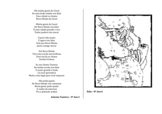 Olá minha gente do Ceará
De uma linda cidade vou falar
Essa cidade se chama
Nova Olinda do Ceará
Minha gente do Ceará
De Nova Olinda vou falar
É uma cidade grande e rica
Todos podem vim morar
O povo fala muito
E agora vou falar
Vem pra Nova Olinda
Junto comigo morar
Em Nova Olinda
Tem uma escola maravilhosa
Essa escola se chama
Avelino Feitosa
Eu me chamo Tamires
Da minha escola vou falar
E muito grande e linda
Lá você aprenderá
Muita coisa legal para você repassar
Olá minha gente
De Nova Olinda vou comentar
Muita gente pode ajudar
A cuidar da natureza
Pra a poluição acabar
Antonia Tamires – 9º Ano C
Átila – 8º Ano E
 
