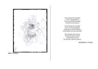Átila – 8º Ano E
Nova Olinda, Nova Olinda
Você é toda gentileza
Com seu calcário laminado
Gerando muita riqueza
Nova Olinda, Nova Olinda
Eu, tu e nossa população
Vamos fazer de Nova Olinda
Uma cidade com mais educação
Nova Olinda, Nova Olinda
És bela de toda maneira
Vamos fazer de você
Uma grande cidade brasileira.
José Vinicius – 9º Ano B
 