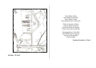 José Igor – 8º Ano E
Nova Olinda é linda
Nova Olinda é minha flor
Nova Olinda é amiga
Nova Olinda merece o meu amor
Cheia de riquezas e belezas
Com sua eterna natureza
Vem Nova Olinda me agradar
E todo o meu amor vou lhe dar
Homenageada no 14 de Abril
Nova Olinda oferece riquezas
O povo que lhe agradece
Pela sua beleza
Damiana Fernandes – 8º Ano F
 