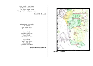 Nova Olinda é uma cidade
Um lugar bom de morar
Tem muitas coisas legais
Vem gente de todo lugar passear
Antonieldo- 8º Ano G
Nova Olinda, terra linda
De se viver
Nova Olinda você é
Meu bem querer
Nova Olinda
Você é de todos nós
Nova Olinda
Ouça a nossa voz
Nova Olinda
Com o povo kariri
Nova Olinda
O turismo estar aqui.
Vinicius Pereira -9º Ano A
Jackson – 8º Ano E
 