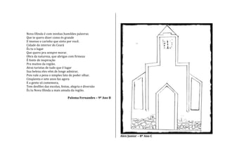 Nova Olinda é com minhas humildes palavras
Que te quero dizer como és grande
E imenso o carinho que sinto por você.
Cidade do interior do Ceará
És tu o lugar
Que quero pra sempre morar.
Obra da natureza, que abrigas com firmeza
É fonte de inspiração
Pra muitos da região.
Atrai turistas de tudo que é lugar
Sua beleza eles vêm de longe admirar,
Pois vale a pena o simples fato de poder olhar.
Cinqüenta e sete anos faz agora
E a gente só comemora,
Tem desfiles das escolas, festas, alegria e diversão
És tu Nova Olinda a mais amada da região.
Paloma Fernandes – 9º Ano B
Alex Junior – 8º Ano C
 
