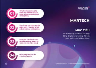 MỤC TIÊU
MARTECH
Tối đa hoá hiệu suất của các hoạt
động Digital marketing. Tối ưu
ngân sách cho tỉ số ROI tối ưu.
COMPANY PROFILE l www.novaoncommunication.com/
TƯ VẤN ỨNG DỤNG CÁC
CÔNG CỤ MARTECH VÀO
HOẠT ĐỘNG KINH DOANH,
MARKETING.
01
02
GIẢI PHÁP GIA TĂNG TỐI ĐA
HIỆU SUẤT CỦA CÁC HOẠT
ĐỘNG DIGITAL MARKETING
03
ĐA DẠNG VÀ TỐI ƯU TRẢI
NGHIỆM KHÁCH HÀNG VÀ
CHĂM SÓC KHÁCH HÀNG
04 ĐO LƯỜNG HIỆU SUẤT
CỦA CHIẾN DỊCH
 