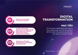 DIGITAL
TRANSFORMATION
MỤC TIÊU
Số hoá doanh nghiệp bằng các công cụ
công nghệ thuộc hệ sinh thái Novaon
để hỗ trợ tiến trình quản trị và phát triển
kinh doanh của doanh nghiệp.
COMPANY PROFILE l www.novaoncommunication.com/
ĐÁNH GIÁ HOẠT ĐỘNG
CỦA DOANH NGHIỆP
01
02
TƯ VẤN & XÂY DỰNG
CHIẾN LƯỢC CHUYỂN ĐỔI SỐ
ỨNG DỤNG CÁC CÔNG CỤ
CÔNG NGHỆ THUỘC
HỆ SINH THÁI NOVAON
03
TRIỂN KHAI, HỖ TRỢ &
GIÁM SÁT CÁC HOẠT ĐỘNG
CHUYỂN ĐỔI SỐ
 