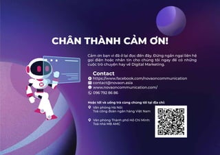 CHÂN THÀNH CẢM ƠN!
Contact
https://www.facebook.com/novaoncommunication
contact@novaon.asia
Cảm ơn bạn vì đã ở lại đọc đến đây. Đừng ngần ngại liên hệ
gọi điện hoặc nhắn tin cho chúng tôi ngay để có những
cuộc trò chuyện hay về Digital Marketing.
www.novaoncommunication.com/
096 792 86 86
Hoặc tới và uống trà cùng chúng tôi tại địa chỉ:
Văn phòng Hà Nội:
Toà công đoàn ngân hàng Việt Nam
Văn phòng Thành phố Hồ Chí Minh:
Toà nhà MB AMC
 