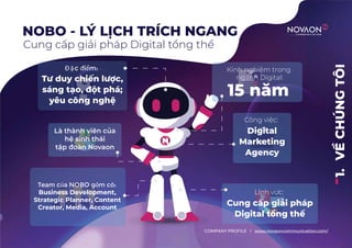 1.
VỀ
CHÚNG
TÔI
NOBO - LÝ LỊCH TRÍCH NGANG
Cung cấp giải pháp Digital tổng thể
COMPANY PROFILE l www.novaoncommunication.com/
Đ ặc điểm:
Tư duy chiến lược,
sáng tạo, đột phá;
yêu công nghệ
Kinh nghiệm trong
ngành Digital:
15 năm
Công việc:
Digital
Marketing
Agency
Lĩnh vực:
Cung cấp giải pháp
Digital tổng thể
Là thành viên của
hệ sinh thái
tập đoàn Novaon
Team của NOBO gồm có:
Business Development,
Strategic Planner, Content
Creator, Media, Account
 