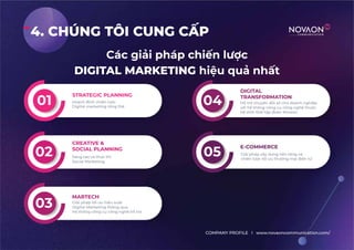 4. CHÚNG TÔI CUNG CẤP
Các giải pháp chiến lược
DIGITAL MARKETING hiệu quả nhất
COMPANY PROFILE l www.novaoncommunication.com/
STRATEGIC PLANNING
Hoạch định chiến lược
Digital marketing tổng thể
01
02 Sáng tạo và thực thi
Social Marketing
CREATIVE &
SOCIAL PLANNING
03
04
05
E-COMMERCE
Giái pháp xây dựng nền tảng và
chiến lược tối ưu thương mại điện tử
DIGITAL
TRANSFORMATION
Hỗ trợ chuyển đổi số cho doanh nghiệp
với hệ thống công cụ công nghệ thuộc
hệ sinh thái tập đoàn Novaon
Giải pháp tối ưu hiệu suất
Digital Marketing thông qua
hệ thống công cụ công nghệ hỗ trợ
MARTECH
 