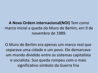 A Nova Ordem Internacional(NOI) Tem como marco inicial a queda do Muro de Berlim, em 9 de novembro de 1989.O Muro de Berlim era apenas um marco real que separava uma cidade e um povo. Ele demarcava um mundo dividido entre os sistemas capitalista e socialista. Sua queda rompeu com o mais significativo símbolo da Guerra fria