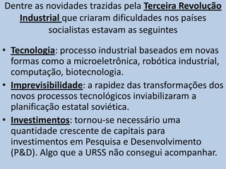 A crise socialista, mais especificamente a crise soviética, teve suas origens na crescente disparidade de tecnologia em relação à economia capitalistaTerceira Revolução Industrial Com o desenvolvimento da Terceira Revolução Industrial, a partir da década de 1970, os países socialistas passaram a ostentar um atraso crescente em relação às potências capitalistas, pois essa revolução alterou as formas de produção e organização da economia mundial.