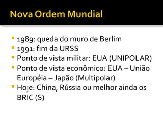 1989: queda do muro de Berlim 1991: fim da URSS Ponto de vista militar: EUA (UNIPOLAR) Ponto de vista econômico: EUA – União Européia – Japão (Multipolar) Hoje: China, Rússia ou melhor ainda os BRIC (S) 