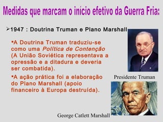 1947 : Doutrina Truman e Plano Marshall.

 A Doutrina Truman traduziu-se
 como uma Política de Contenção
 (A União Soviética representava a
 opressão e a ditadura e deveria
 ser combatida).
 A ação prática foi a elaboração          Presidente Truman
 do Plano Marshall (apoio
 financeiro à Europa destruída).



                 George Catlett Marshall
 