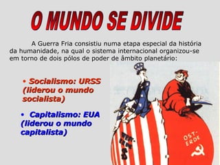 A Guerra Fria consistiu numa etapa especial da história
da humanidade, na qual o sistema internacional organizou-se
em torno de dois pólos de poder de âmbito planetário:


    • Socialismo: URSS
    (liderou o mundo
    socialista)

   • Capitalismo: EUA
   (liderou o mundo
   capitalista)
 