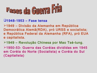 1948-1953 – Fase tensa
1949 – Divisão da Alemanha em República
Democrática Alemã(RDA), pró URSS e socialista;
e República Federal da Alemanha (RFA), pró EUA
e capitalista.
1949 – Revolução Chinesa por Mao Tsé-tung.
1950-53- Guerra das Coréias divididas em 1945
em Coréia do Norte (Socialista) e Coréia do Sul
(Capitalista)
 