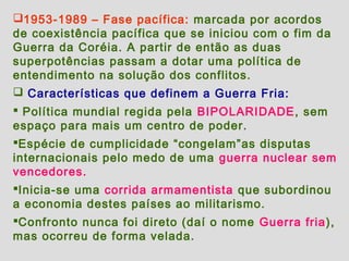 1953-1989 – Fase pacífica: marcada por acordos
de coexistência pacífica que se iniciou com o fim da
Guerra da Coréia. A partir de então as duas
superpotências passam a dotar uma política de
entendimento na solução dos conflitos.
 Características que definem a Guerra Fria:
 Política mundial regida pela BIPOLARIDADE, sem
espaço para mais um centro de poder.
Espécie de cumplicidade “congelam”as disputas
internacionais pelo medo de uma guerra nuclear sem
vencedores.
Inicia-se uma corrida armamentista que subordinou
a economia destes países ao militarismo.
Confronto nunca foi direto (daí o nome Guerra fria),
mas ocorreu de forma velada.
 