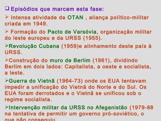 Episódios que marcam esta fase:
 Intensa atividade da OTAN , aliança político-militar
criada em 1949.
 Formação do Pacto de Varsóvia , organização militar
do leste europeu e da URSS (1955).
Revolução Cubana (1959)e alinhamento deste país à
URSS.
Construção do muro de Berlim (1961), dividindo
Berlim em dois lados: Capitalista, a oeste e socialista,
a leste.
Guerra do Vietnã (1964-73) onde os EUA tentavam
impedir a unificação do Vietnã do Norte e do Sul. Os
EUA foram derrotados e o Vietnã se unificou sob o
regime socialista.
Intervenção militar da URSS no Afeganistão (1979-88
na tentativa de permitir um governo pró-soviético, o
 