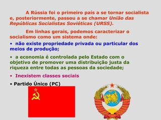 A Rússia foi o primeiro país a se tornar socialista
e, posteriormente, passou a se chamar União das
Repúblicas Socialistas Soviéticas (URSS).
       Em linhas gerais, podemos caracterizar o
socialismo como um sistema onde:
• não existe propriedade privada ou particular dos
meios de produção;
• a economia é controlada pelo Estado com o
objetivo de promover uma distribuição justa da
riqueza entre todas as pessoas da sociedade;
• Inexistem classes sociais
• Partido Único (PC)
 