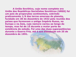 A União Soviética, cujo nome completo era
União das Repúblicas Socialistas Soviéticas (URSS) foi
um país de proporções continentais, cobrindo
praticamente 1/6 das terras emersas do planeta,
fundado em 30 de dezembro de 1922 pela reunião dos
países que formavam o antigo Império Russo, na
Europa e na Ásia, cujo número variou ao longo do
tempo, mas foi de 15 durante a maior parte da
existência do estado. Foi uma das duas superpotências
durante a Guerra Fria, até à sua dissolução em 25 de
dezembro de 1991.
 