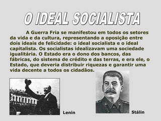 A Guerra Fria se manifestou em todos os setores
da vida e da cultura, representando a oposição entre
dois ideais de felicidade: o ideal socialista e o ideal
capitalista. Os socialistas idealizavam uma sociedade
igualitária. O Estado era o dono dos bancos, das
fábricas, do sistema de crédito e das terras, e era ele, o
Estado, que deveria distribuir riquezas e garantir uma
vida decente a todos os cidadãos.




                      Lenin                       Stálin
 