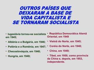 • Iugoslávia tornou-se socialista • República Democrática Alemã
em 1945;                        Oriental, em 1949
• Albânia e a Bulgária, em 1946; • Vietnã do Norte, em 1945;
• Polônia e a Romênia, em 1947; • Coréia do Norte, em 1948;
• Checoslováquia, em 1948;      • China, em 1949;

• Hungria, em 1949;             • Tibet, em 1950, como província
                                da China e, depois, em 1953,
                                independente.
 