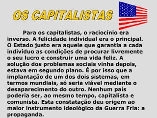 Para os capitalistas, o raciocínio era
inverso. A felicidade individual era o principal.
O Estado justo era aquele que garantia a cada
indivíduo as condições de procurar livremente
o seu lucro e construir uma vida feliz. A
solução dos problemas sociais vinha depois,
estava em segundo plano. É por isso que a
implantação de um dos dois sistemas, em
termos mundiais, só seria viável mediante o
desaparecimento do outro. Nenhum país
poderia ser, ao mesmo tempo, capitalista e
comunista. Esta constatação deu origem ao
maior instrumento ideológico da Guerra Fria: a
propaganda.
 