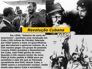 Revolução Cubana
                      Revolução Cubana
         Em 1959, "debaixo do nariz do
americano", acontece uma revolução em
Cuba (100 milhas da Flórida) liderada
por Fidel Castro e mais 14 guerrilheiros
que derrubaram o governo cubano. Aí, a
CIA resolve pegar um grupo de pessoas
(contra Fidel) armadas e desembarcar
em Cuba, mas Fidel ganha de novo.
Quando a CIA resolve tentar de novo,
Fidel já tinha pedido à URSS para ser
socialista e esta diz que se Kennedy
(presidente dos EUA) atacar Cuba, a
URSS usaria o armamento nuclear, então
desde essa época Cuba é socialista.
 