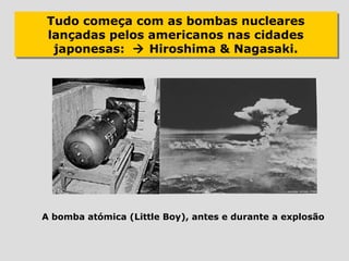 Tudo começa com as bombas nucleares
Tudo começa com as bombas nucleares
lançadas pelos americanos nas cidades
lançadas pelos americanos nas cidades
 japonesas:  Hiroshima & Nagasaki.
  japonesas:  Hiroshima & Nagasaki.




A bomba atómica (Little Boy), antes e durante a explosão
 