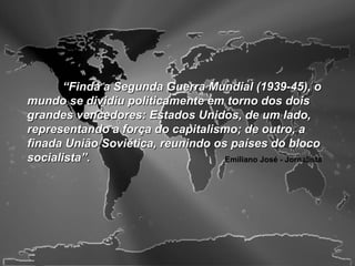 “Finda a Segunda Guerra Mundial (1939-45), o
mundo se dividiu politicamente em torno dos dois
grandes vencedores: Estados Unidos, de um lado,
representando a força do capitalismo; de outro, a
finada União Soviética, reunindo os países do bloco
socialista”.                       Emiliano José - Jornalista
 