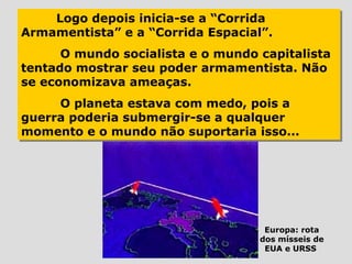 Logo depois inicia-se a “Corrida
    Logo depois inicia-se a “Corrida
Armamentista” e a “Corrida Espacial”.
Armamentista” e a “Corrida Espacial”.
      O mundo socialista e o mundo capitalista
      O mundo socialista e o mundo capitalista
tentado mostrar seu poder armamentista. Não
tentado mostrar seu poder armamentista. Não
se economizava ameaças.
se economizava ameaças.
     O planeta estava com medo, pois a
      O planeta estava com medo, pois a
guerra poderia submergir-se a qualquer
guerra poderia submergir-se a qualquer
momento e o mundo não suportaria isso...
momento e o mundo não suportaria isso...




                                    Europa: rota
                                   dos mísseis de
                                    EUA e URSS
 