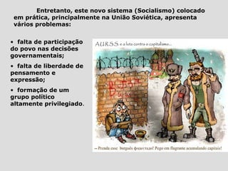 Entretanto, este novo sistema (Socialismo) colocado
 em prática, principalmente na União Soviética, apresenta
 vários problemas:


• falta de participação
do povo nas decisões
governamentais;
• falta de liberdade de
pensamento e
expressão;
• formação de um
grupo político
altamente privilegiado.
 