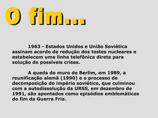 1963 - Estados Unidos e União Soviética
assinam acordo de redução dos testes nucleares e
estabelecem uma linha telefônica direta para
solução de possíveis crises.

       A queda do muro de Berlim, em 1989, a
reunificação alemã (1990) e o processo de
decomposição do império soviético, que culminou
com a autodissolução da URSS, em dezembro de
1991, são apontados como episódios emblemáticos
do fim da Guerra Fria.
 