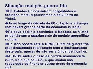 Situação real pós-guerra fria
Os Estados Unidos saíram desgastados e
abalados moral e politicamente da Guerra do
Vietnã.
Já ao longo da década de 60 o Japão e a Europa
dominavam grande parte da economia mundial.
Relativo declínio econômico e fracasso no Vietnã
evidenciavam o esgotamento do modelo geopolítico
mundial.
Do lado oposta está a URSS. O fim da guerra fria
está diretamente relacionado com a desintegração
deste país, apesar de não ser a única justificativa.
A URSS sentiu o peso da corrida armamentista
muito mais que os EUA, o que abalou usa
capacidade de financiar outras áreas da economia
civil.
 