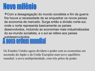 Com a desagregação do mundo socialista e fim da guerra
fria houve a necessidade de se enquadrar os novos países
de economia de mercado. Surge então a divisão norte-sul,
onde o norte representa basicamente os países
desenvolvidos, incluindo as economias mais industrializadas
do ex-mundo socialista, e o sul se refere aos países
subdesenvolvidos.



Os Estados Unidos agora dividem o poder com as economias em
ascensão do Japão e da União Européia num novo equilíbrio
mundial: a nova multipolaridade, com três pólos de poder.
 