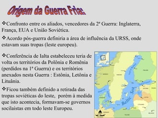 Confronto entre os aliados, vencedores da 2ª Guerra: Inglaterra,
França, EUA e União Soviética.
Acordo pós-guerra definiria a área de influência da URSS, onde
estavam suas tropas (leste europeu).

Conferência de Ialta estabeleceu teria de
volta os territórios da Polônia e Romênia
(perdidos na 1ª Guerra) e os territórios
anexados nesta Guerra : Estônia, Letônia e
Lituânia.
Ficou também definido a retirada das
tropas soviéticas do leste, porém à medida
que isto acontecia, formavam-se governos
socilaistas em todo leste Europeu.
 