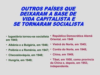 • Iugoslávia tornou-se socialista • República Democrática Alemã
em 1945;                        Oriental, em 1949
• Albânia e a Bulgária, em 1946; • Vietnã do Norte, em 1945;
• Polônia e a Romênia, em 1947; • Coréia do Norte, em 1948;
• Checoslováquia, em 1948;      • China, em 1949;

• Hungria, em 1949;             • Tibet, em 1950, como província
                                da China e, depois, em 1953,
                                independente.
 