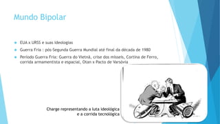 Mundo Bipolar
 EUA x URSS e suas ideologias
 Guerra Fria : pós-Segunda Guerra Mundial até final da década de 1980
 Período Guerra Fria: Guerra do Vietnã, crise dos mísseis, Cortina de Ferro,
corrida armamentista e espacial, Otan x Pacto de Varsóvia
Charge representando a luta ideológica
e a corrida tecnológica
 