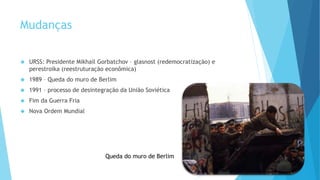Mudanças
 URSS: Presidente Mikhail Gorbatchov – glasnost (redemocratização) e
perestroika (reestruturação econômica)
 1989 – Queda do muro de Berlim
 1991 – processo de desintegração da União Soviética
 Fim da Guerra Fria
 Nova Ordem Mundial
Queda do muro de Berlim
 