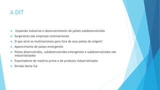 A DIT
 Expansão industrial e desenvolvimento de países subdesenvolvidos
 Surgimento das empresas multinacionais
 O que atrai as multinacionais para fora de seus países de origem?
 Aparecimento de países emergentes
 Países desenvolvidos, subdesenvolvidos emergentes e subdesenvolvidos não
industrializados
 Exportadores de matéria prima e de produtos industrializados
 Divisão Norte-Sul
 