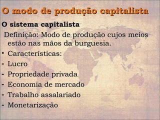 O modo de produção capitalistaO modo de produção capitalista
O sistema capitalistaO sistema capitalista
Definição: Modo de produção cujos meiosDefinição: Modo de produção cujos meios
estão nas mãos da burguesia.estão nas mãos da burguesia.
• Características:Características:
- LucroLucro
- Propriedade privadaPropriedade privada
- Economia de mercadoEconomia de mercado
- Trabalho assalariadoTrabalho assalariado
- MonetarizaçãoMonetarização
 
