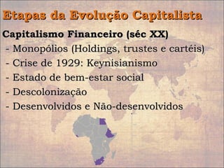 Etapas da Evolução CapitalistaEtapas da Evolução Capitalista
Capitalismo Financeiro (séc XX)Capitalismo Financeiro (séc XX)
- Monopólios (Holdings, trustes e cartéis)- Monopólios (Holdings, trustes e cartéis)
- Crise de 1929: Keynisianismo- Crise de 1929: Keynisianismo
- Estado de bem-estar social- Estado de bem-estar social
- Descolonização- Descolonização
- Desenvolvidos e Não-desenvolvidos- Desenvolvidos e Não-desenvolvidos
 