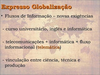 Expresso GlobalizaçãoExpresso Globalização
• Fluxos de Informação – novas exigênciasFluxos de Informação – novas exigências
- curso universitário, inglês e informática- curso universitário, inglês e informática
- telecomunicações + informática = fluxo- telecomunicações + informática = fluxo
informacional (informacional (telemáticatelemática))
- vinculação entre ciência, técnica e- vinculação entre ciência, técnica e
produçãoprodução
 