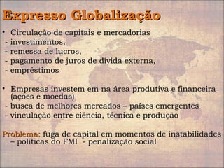 Expresso GlobalizaçãoExpresso Globalização
• Circulação de capitais e mercadoriasCirculação de capitais e mercadorias
- investimentos,- investimentos,
- remessa de lucros,- remessa de lucros,
- pagamento de juros de dívida externa,- pagamento de juros de dívida externa,
- empréstimos- empréstimos
• Empresas investem em na área produtiva e financeiraEmpresas investem em na área produtiva e financeira
(ações e moedas)(ações e moedas)
- busca de melhores mercados – países emergentes- busca de melhores mercados – países emergentes
- vinculação entre ciência, técnica e produção- vinculação entre ciência, técnica e produção
Problema:Problema: fuga de capital em momentos de instabilidadesfuga de capital em momentos de instabilidades
– políticas do FMI - penalização social– políticas do FMI - penalização social
 