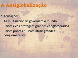 A Antiglobalização
• Acusações:Acusações:
- As multinacionais governam o mundoAs multinacionais governam o mundo
- Países ricos protegem grandes conglomeradosPaíses ricos protegem grandes conglomerados
- Países pobres buscam atrair grandesPaíses pobres buscam atrair grandes
conglomeradosconglomerados
 