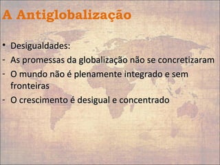 A Antiglobalização
• Desigualdades:Desigualdades:
- As promessas da globalização não se concretizaramAs promessas da globalização não se concretizaram
- O mundo não é plenamente integrado e semO mundo não é plenamente integrado e sem
fronteirasfronteiras
- O crescimento é desigual e concentradoO crescimento é desigual e concentrado
 
