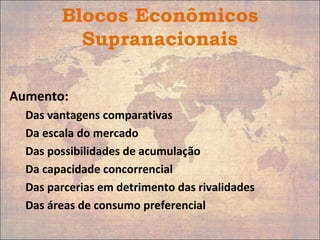 Blocos Econômicos
Supranacionais
Aumento:
Das vantagens comparativas
Da escala do mercado
Das possibilidades de acumulação
Da capacidade concorrencial
Das parcerias em detrimento das rivalidades
Das áreas de consumo preferencial
 