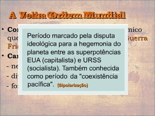 A Nova Ordem MundialA Nova Ordem Mundial
• Conceito:Conceito: conceito político e econômicoconceito político e econômico
que se refere ao período do fim daque se refere ao período do fim da GuerraGuerra
FriaFria..
• Características:Características:
- neoliberalismo- neoliberalismo
- divisão e multipolaridade- divisão e multipolaridade
- formação dos blocos econômicos- formação dos blocos econômicos
A Velha Ordem MundialA Velha Ordem Mundial
(Bipolarização)(Bipolarização)
 